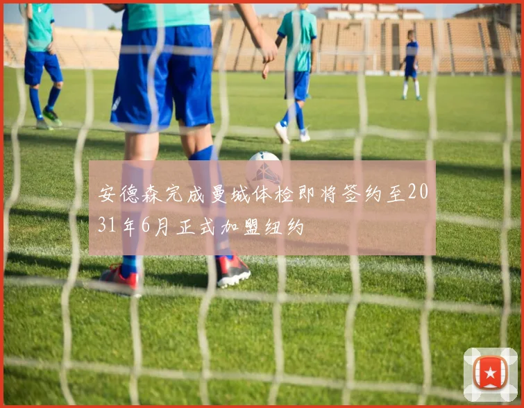 安德森完成曼城体检即将签约至2031年6月正式加盟纽约