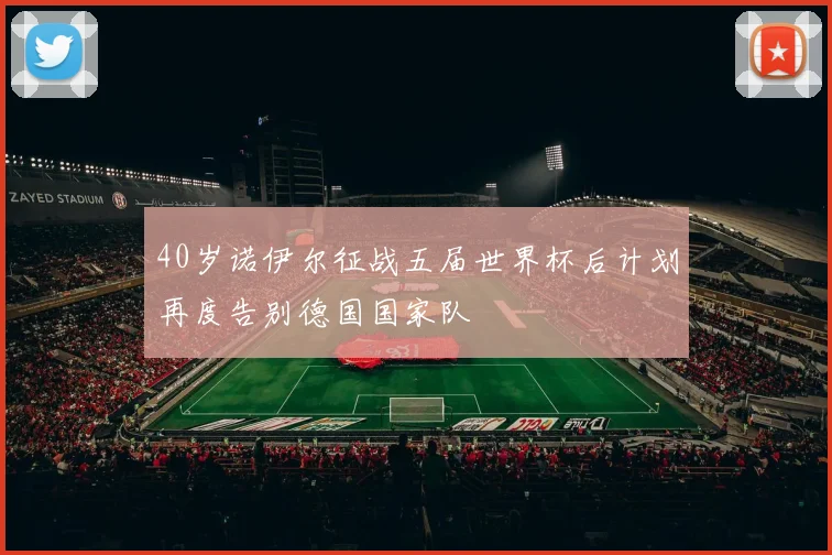 40岁诺伊尔征战五届世界杯后计划再度告别德国国家队