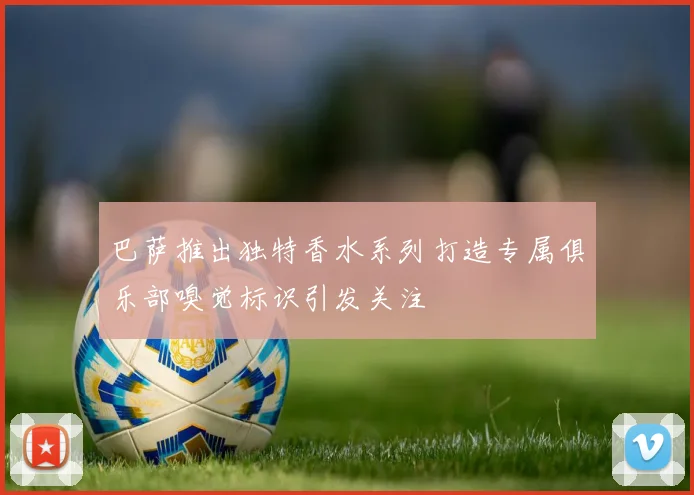 巴萨推出独特香水系列打造专属俱乐部嗅觉标识引发关注
