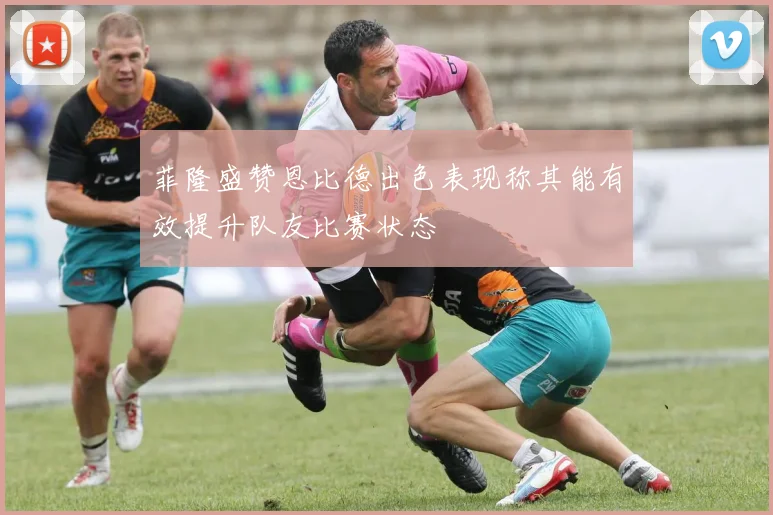 菲隆盛赞恩比德出色表现称其能有效提升队友比赛状态