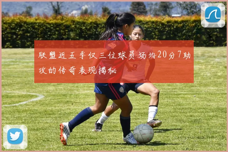 联盟近五季仅三位球员场均20分7助攻的传奇表现揭秘