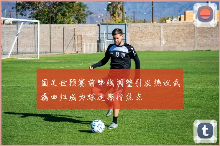 国足世预赛前锋线调整引发热议武磊回归成为球迷期待焦点